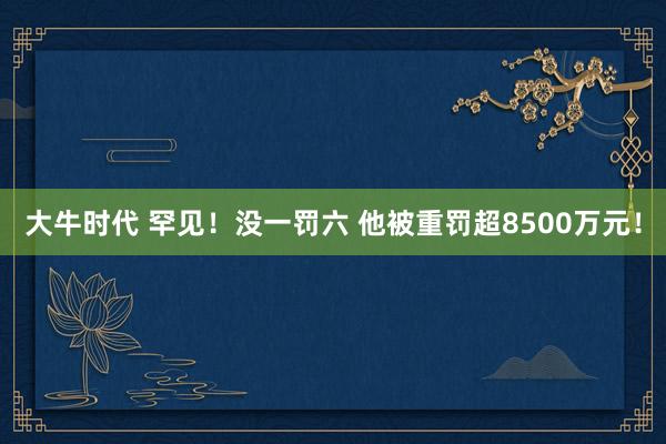 大牛时代 罕见！没一罚六 他被重罚超8500万元！