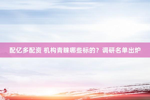 配亿多配资 机构青睐哪些标的？调研名单出炉