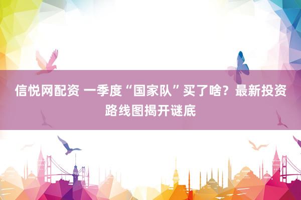 信悦网配资 一季度“国家队”买了啥？最新投资路线图揭开谜底