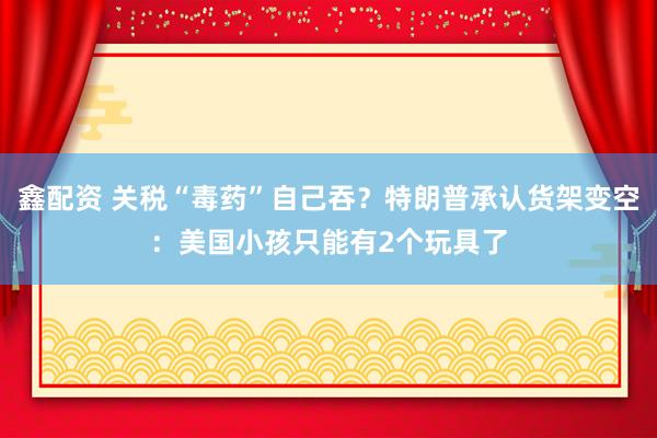 鑫配资 关税“毒药”自己吞？特朗普承认货架变空：美国小孩只能有2个玩具了