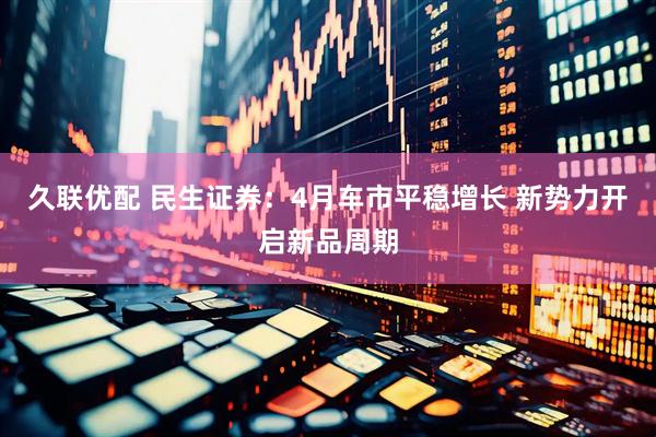 久联优配 民生证券：4月车市平稳增长 新势力开启新品周期