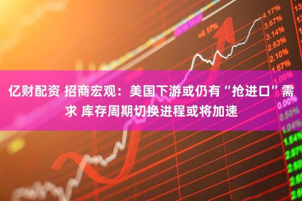 亿财配资 招商宏观：美国下游或仍有“抢进口”需求 库存周期切换进程或将加速