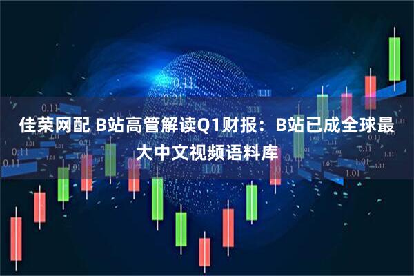佳荣网配 B站高管解读Q1财报：B站已成全球最大中文视频语料库