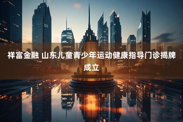 祥富金融 山东儿童青少年运动健康指导门诊揭牌成立