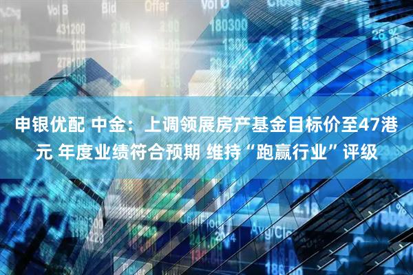 申银优配 中金：上调领展房产基金目标价至47港元 年度业绩符合预期 维持“跑赢行业”评级