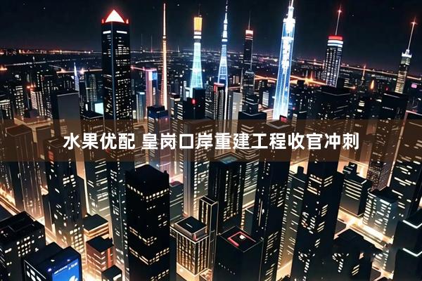 水果优配 皇岗口岸重建工程收官冲刺