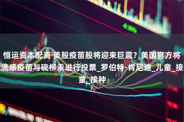 恒运资本配资 美股疫苗股将迎来巨震？美国官方将就流感疫苗与硫柳汞进行投票_罗伯特·肯尼迪_儿童_接种