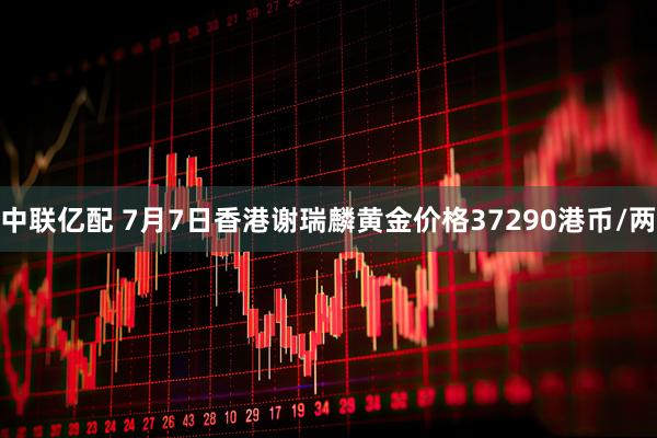 中联亿配 7月7日香港谢瑞麟黄金价格37290港币/两