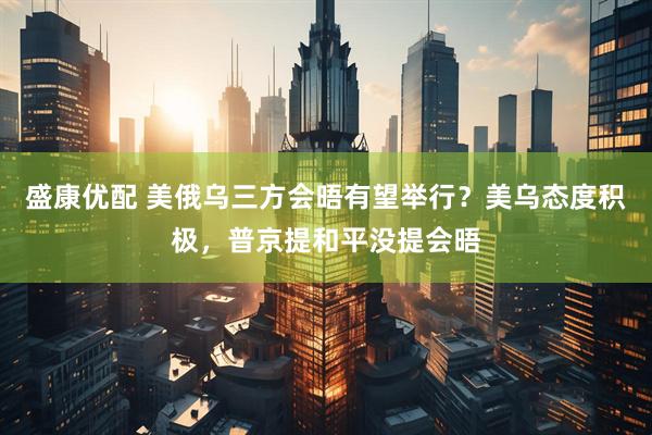 盛康优配 美俄乌三方会晤有望举行？美乌态度积极，普京提和平没提会晤