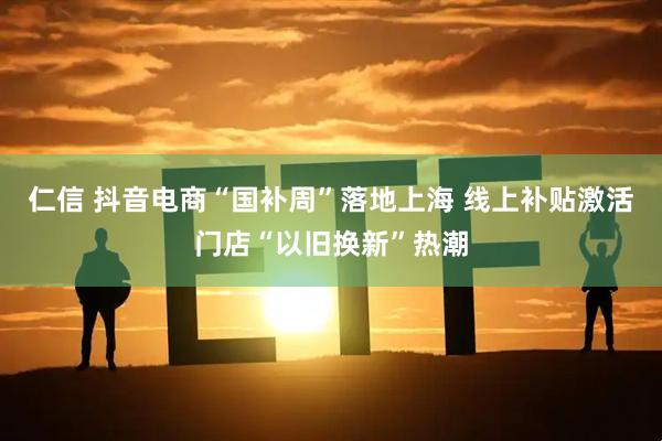 仁信 抖音电商“国补周”落地上海 线上补贴激活门店“以旧换新”热潮