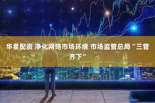 华星配资 净化网络市场环境 市场监管总局“三管齐下”