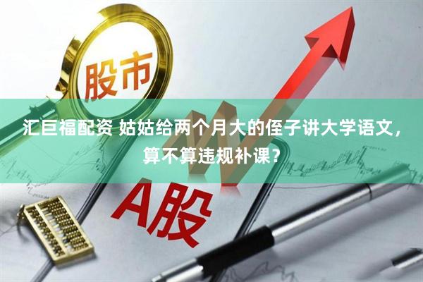 汇巨福配资 姑姑给两个月大的侄子讲大学语文，算不算违规补课？