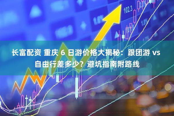长富配资 重庆 6 日游价格大揭秘：跟团游 vs 自由行差多少？避坑指南附路线
