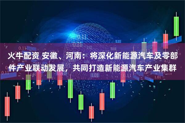火牛配资 安徽、河南：将深化新能源汽车及零部件产业联动发展，共同打造新能源汽车产业集群