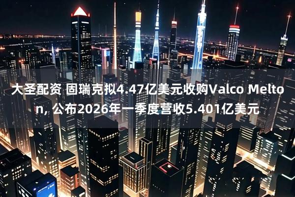 大圣配资 固瑞克拟4.47亿美元收购Valco Melton, 公布2026年一季度营收5.401亿美元